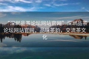 “深圳品茶論壇網(wǎng)站官網(wǎng)”深圳品茶論壇網(wǎng)站官網(wǎng)，品味茶韻，交流茶文化