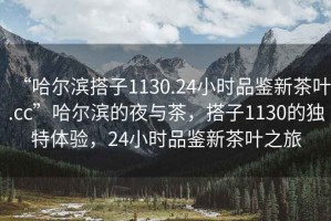 “哈爾濱搭子1130.24小時品鑒新茶葉.cc”哈爾濱的夜與茶，搭子1130的獨特體驗，24小時品鑒新茶葉之旅