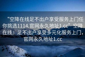 “空降在線足不出戶享受服務(wù)上門任你挑選1114.官網(wǎng)永久地址1.cc”空降在線』足不出戶享受多元化服務(wù)上門，官網(wǎng)永久地址1.cc