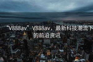 “V888av”V888av，最新科技潮流下的前沿資訊