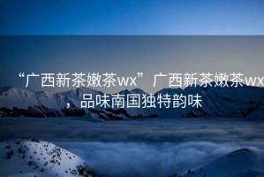 “廣西新茶嫩茶wx”廣西新茶嫩茶wx，品味南國獨(dú)特韻味