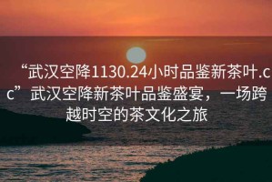 “武漢空降1130.24小時品鑒新茶葉.cc”武漢空降新茶葉品鑒盛宴，一場跨越時空的茶文化之旅