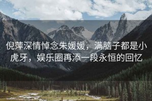 倪萍深情悼念朱媛媛，滿腦子都是小虎牙，娛樂圈再添一段永恒的回憶