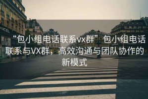 “包小組電話聯(lián)系vx群”包小組電話聯(lián)系與VX群，高效溝通與團(tuán)隊(duì)協(xié)作的新模式