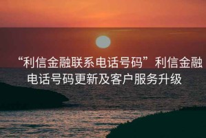 “利信金融聯(lián)系電話號碼”利信金融電話號碼更新及客戶服務(wù)升級