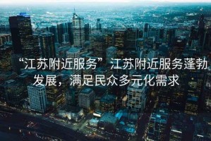 “江蘇附近服務(wù)”江蘇附近服務(wù)蓬勃發(fā)展，滿足民眾多元化需求