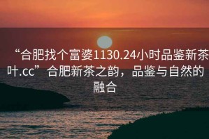 “合肥找個(gè)富婆1130.24小時(shí)品鑒新茶葉.cc”合肥新茶之韻，品鑒與自然的融合