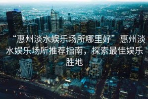 “惠州淡水娛樂場所哪里好”惠州淡水娛樂場所推薦指南，探索最佳娛樂勝地