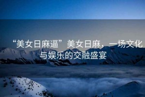 “美女日麻逼”美女日麻，一場(chǎng)文化與娛樂的交融盛宴