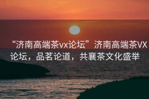 “濟(jì)南高端茶vx論壇”濟(jì)南高端茶VX論壇，品茗論道，共襄茶文化盛舉