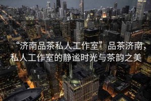 “濟(jì)南品茶私人工作室”品茶濟(jì)南，私人工作室的靜謐時(shí)光與茶韻之美