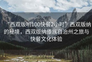 “西雙版喲100快餐2小時”西雙版納的秘境，西雙版納傣族自治州之旅與快餐文化體驗