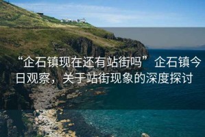 “企石鎮(zhèn)現(xiàn)在還有站街嗎”企石鎮(zhèn)今日觀察，關于站街現(xiàn)象的深度探討