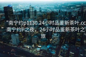 “南寧約p1130.24小時(shí)品鑒新茶葉.cc”南寧約P之夜，24小時(shí)品鑒新茶葉之旅