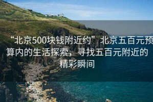 “北京500塊錢附近約”北京五百元預(yù)算內(nèi)的生活探索，尋找五百元附近的精彩瞬間