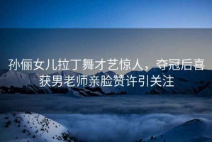 孫儷女兒拉丁舞才藝驚人，奪冠后喜獲男老師親臉贊許引關(guān)注
