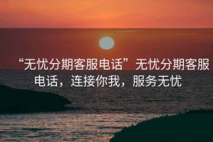 “無憂分期客服電話”無憂分期客服電話，連接你我，服務無憂