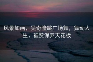 風(fēng)景如畫，吳奇隆跳廣場(chǎng)舞，舞動(dòng)人生，被贊保養(yǎng)天花板