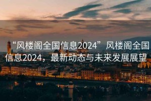 “風(fēng)樓閣全國(guó)信息2024”風(fēng)樓閣全國(guó)信息2024，最新動(dòng)態(tài)與未來(lái)發(fā)展展望