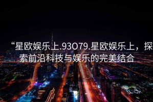 “星歐娛樂上.93O79.星歐娛樂上，探索前沿科技與娛樂的完美結(jié)合