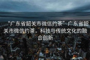 “廣東省韶關(guān)市微信約茶”廣東省韶關(guān)市微信約茶，科技與傳統(tǒng)文化的融合創(chuàng)新