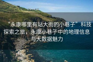 “永康哪里有站大街的小巷子”科技探索之旅，永康小巷子中的地理信息與大數(shù)據(jù)魅力