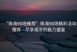 “珠海98場推薦”珠海98場精彩活動推薦—盡享城市的魅力盛宴