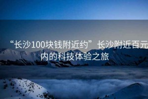 “長(zhǎng)沙100塊錢附近約”長(zhǎng)沙附近百元內(nèi)的科技體驗(yàn)之旅