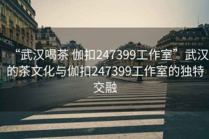 “武漢喝茶 伽扣247399工作室”武漢的茶文化與伽扣247399工作室的獨(dú)特交融