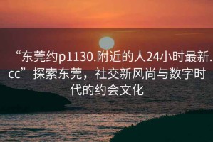 “東莞約p1130.附近的人24小時最新.cc”探索東莞，社交新風尚與數(shù)字時代的約會文化