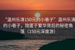 “溫州樂清150元的小巷子”溫州樂清的小巷子，隱匿于繁華背后的秘密角落（150元深度游）
