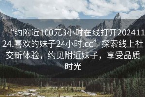 “約附近100元3小時在線打開20241124.喜歡的妹子24小時.cc”探索線上社交新體驗，約見附近妹子，享受品質時光