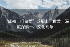 “成都上門做愛”成都上門做愛，深度探索一種文化現(xiàn)象