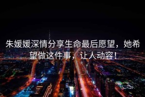 朱媛媛深情分享生命最后愿望，她希望做這件事，讓人動容！