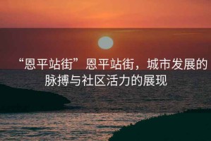 “恩平站街”恩平站街，城市發(fā)展的脈搏與社區(qū)活力的展現(xiàn)