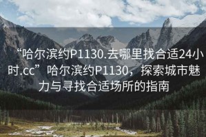 “哈爾濱約P1130.去哪里找合適24小時.cc”哈爾濱約P1130，探索城市魅力與尋找合適場所的指南