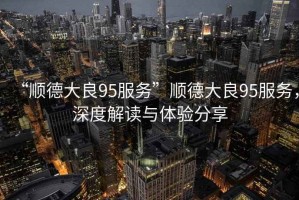 “順德大良95服務(wù)”順德大良95服務(wù)，深度解讀與體驗(yàn)分享