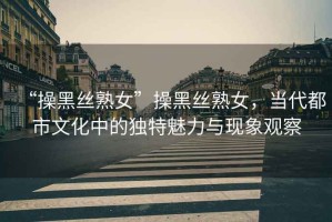 “操黑絲熟女”操黑絲熟女，當(dāng)代都市文化中的獨特魅力與現(xiàn)象觀察