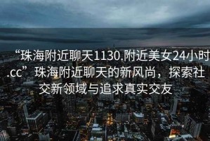 “珠海附近聊天1130.附近美女24小時(shí).cc”珠海附近聊天的新風(fēng)尚，探索社交新領(lǐng)域與追求真實(shí)交友