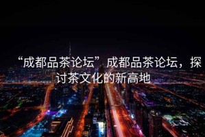 “成都品茶論壇”成都品茶論壇，探討茶文化的新高地