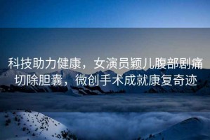 科技助力健康，女演員穎兒腹部劇痛切除膽囊，微創(chuàng)手術成就康復奇跡