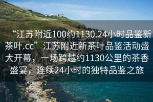 “江蘇附近100約1130.24小時(shí)品鑒新茶葉.cc”江蘇附近新茶葉品鑒活動(dòng)盛大開(kāi)幕，一場(chǎng)跨越約1130公里的茶香盛宴，連續(xù)24小時(shí)的獨(dú)特品鑒之旅