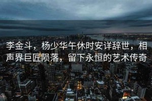 李金斗，楊少華午休時(shí)安詳辭世，相聲界巨匠隕落，留下永恒的藝術(shù)傳奇