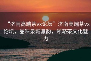 “濟(jì)南高端茶vx論壇”濟(jì)南高端茶vx論壇，品味泉城雅韻，領(lǐng)略茶文化魅力