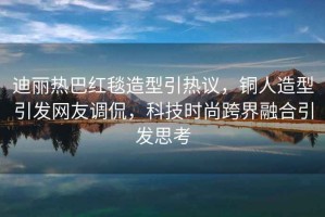 迪麗熱巴紅毯造型引熱議，銅人造型引發(fā)網(wǎng)友調(diào)侃，科技時尚跨界融合引發(fā)思考