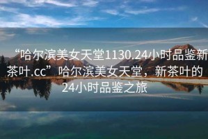“哈爾濱美女天堂1130.24小時(shí)品鑒新茶葉.cc”哈爾濱美女天堂，新茶葉的24小時(shí)品鑒之旅