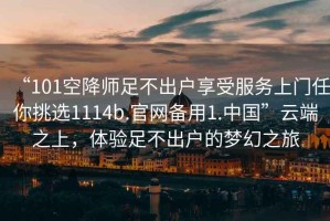 “101空降師足不出戶享受服務(wù)上門任你挑選1114b.官網(wǎng)備用1.中國”云端之上，體驗足不出戶的夢幻之旅
