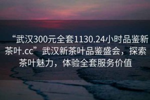 “武漢300元全套1130.24小時(shí)品鑒新茶葉.cc”武漢新茶葉品鑒盛會(huì)，探索茶葉魅力，體驗(yàn)全套服務(wù)價(jià)值