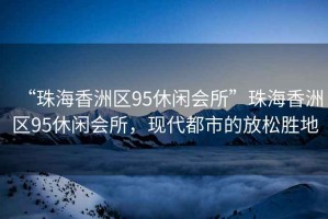 “珠海香洲區(qū)95休閑會所”珠海香洲區(qū)95休閑會所，現(xiàn)代都市的放松勝地