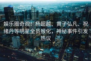 娛樂圈奇觀！楊超越、黃子弘凡、祝緒丹等明星全員猴化，神秘事件引發(fā)熱議